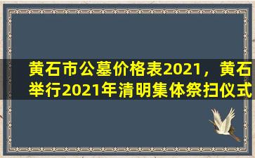 黄石市公墓价格表2021，黄石举行2021年清明集体祭扫仪式
