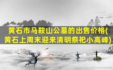 黄石市马鞍山公墓的出售价格(黄石上周末迎来清明祭祀小高峰)