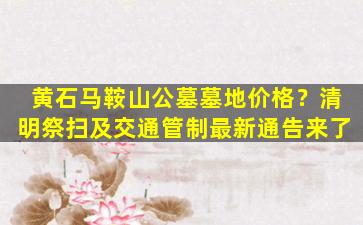 黄石马鞍山公墓墓地价格？清明祭扫及交通管制最新通告来了