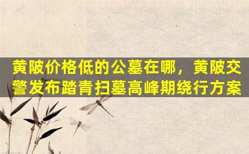 黄陂价格低的公墓在哪，黄陂交警发布踏青扫墓高峰期绕行方案