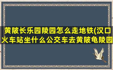 黄陂长乐园陵园怎么走地铁(汉口火车站坐什么公交车去黄陂龟陵园扫墓)