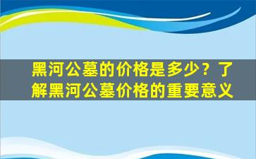黑河公墓的价格是多少？了解黑河公墓价格的重要意义