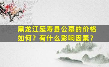 黑龙江延寿县公墓的价格如何？有什么影响因素？