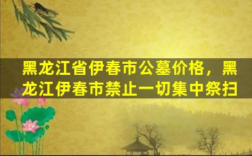 黑龙江省伊春市公墓价格，黑龙江伊春市禁止一切集中祭扫