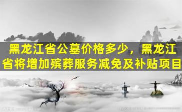黑龙江省公墓价格多少，黑龙江省将增加殡葬服务减免及补贴项目