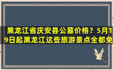 黑龙江省庆安县公墓价格？5月19日起黑龙江这些旅游景点全都免费