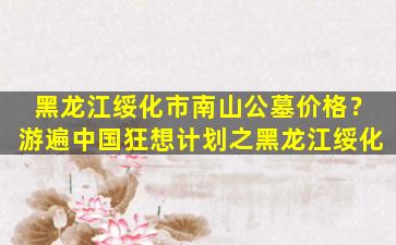 黑龙江绥化市南山公墓价格？游遍中国狂想计划之黑龙江绥化