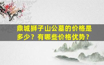 鼎城狮子山公墓的价格是多少？有哪些价格优势？