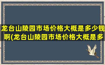 龙台山陵园市场价格大概是多少钱啊(龙台山陵园市场价格大概是多少钱一个)