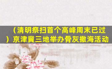 （清明祭扫首个高峰周末已过）京津冀三地举办骨灰撒海活动